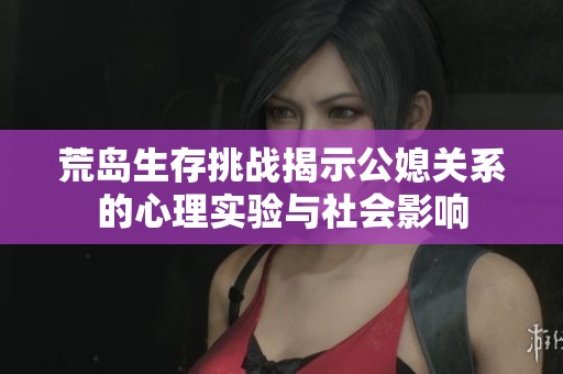 荒岛生存挑战揭示公媳关系的心理实验与社会影响