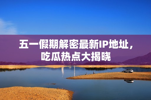 五一假期解密最新IP地址，吃瓜热点大揭晓