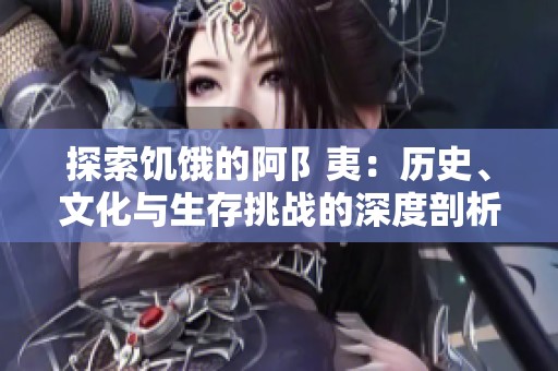 探索饥饿的阿阝夷：历史、文化与生存挑战的深度剖析