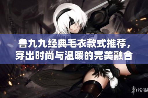 鲁九九经典毛衣款式推荐，穿出时尚与温暖的完美融合