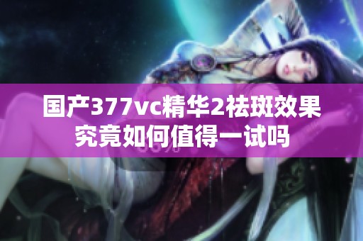 国产377vc精华2祛斑效果究竟如何值得一试吗