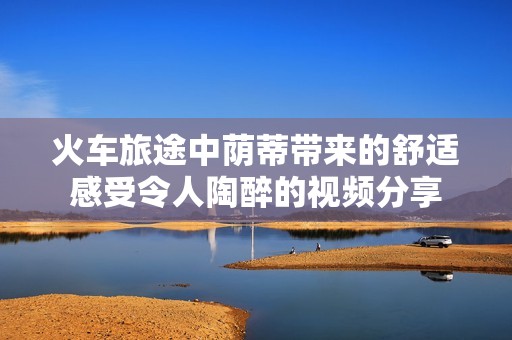 火车旅途中荫蒂带来的舒适感受令人陶醉的视频分享