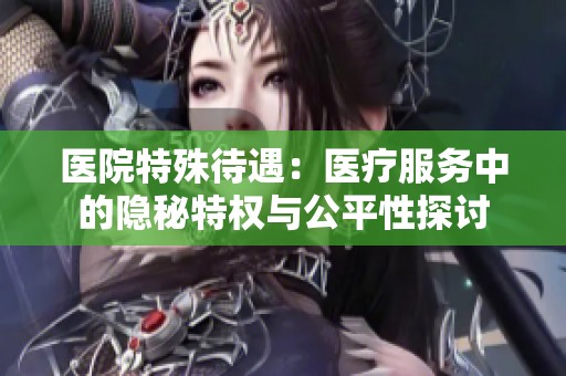 医院特殊待遇：医疗服务中的隐秘特权与公平性探讨