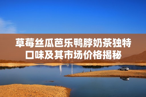 草莓丝瓜芭乐鸭脖奶茶独特口味及其市场价格揭秘