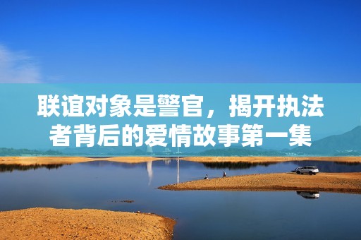 联谊对象是警官，揭开执法者背后的爱情故事第一集