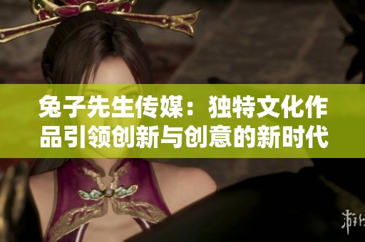 兔子先生传媒：独特文化作品引领创新与创意的新时代