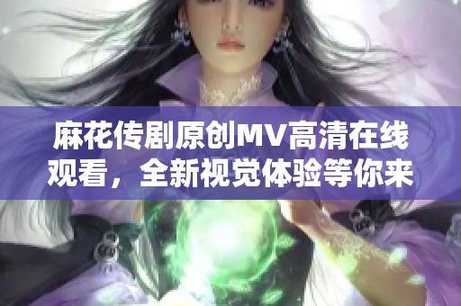 麻花传剧原创MV高清在线观看，全新视觉体验等你来享受
