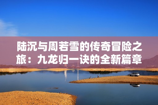 陆沉与周若雪的传奇冒险之旅：九龙归一诀的全新篇章