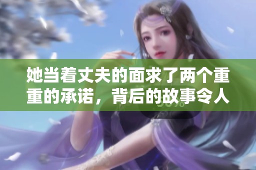 她当着丈夫的面求了两个重重的承诺，背后的故事令人动容
