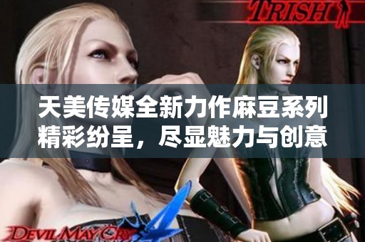 天美传媒全新力作麻豆系列精彩纷呈，尽显魅力与创意