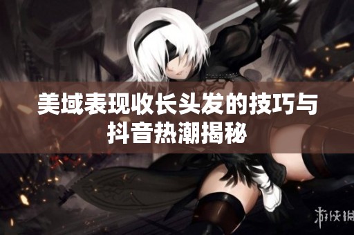 美域表现收长头发的技巧与抖音热潮揭秘