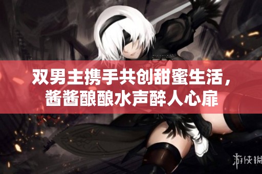 双男主携手共创甜蜜生活，酱酱酿酿水声醉人心扉
