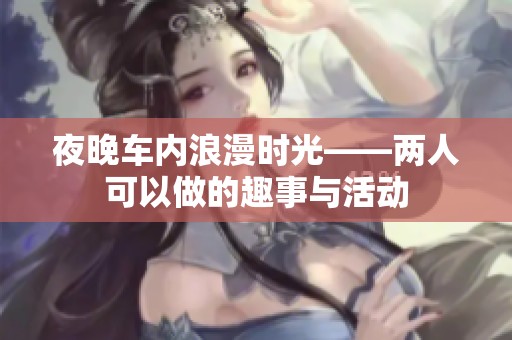 夜晚车内浪漫时光——两人可以做的趣事与活动
