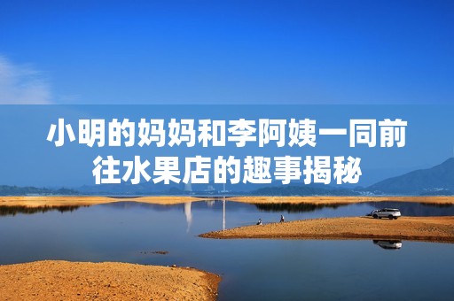 小明的妈妈和李阿姨一同前往水果店的趣事揭秘