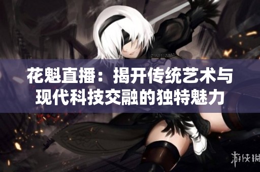 花魁直播：揭开传统艺术与现代科技交融的独特魅力