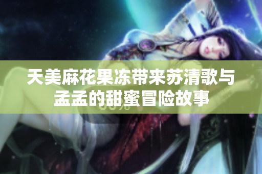 天美麻花果冻带来苏清歌与孟孟的甜蜜冒险故事