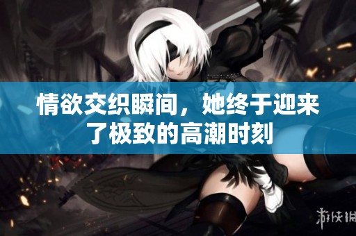 情欲交织瞬间，她终于迎来了极致的高潮时刻