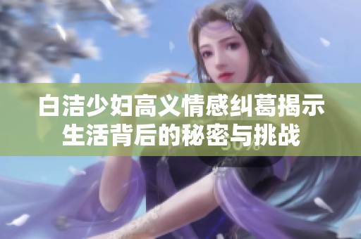 白洁少妇高义情感纠葛揭示生活背后的秘密与挑战
