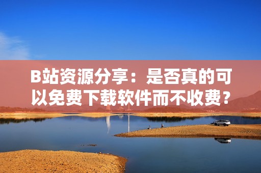 B站资源分享：是否真的可以免费下载软件而不收费？