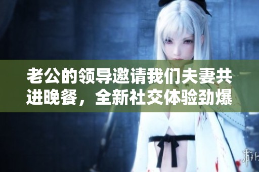 老公的领导邀请我们夫妻共进晚餐，全新社交体验劲爆登场！