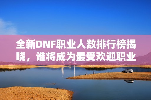 全新DNF职业人数排行榜揭晓，谁将成为最受欢迎职业？