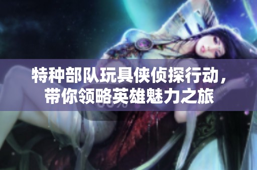 特种部队玩具侠侦探行动，带你领略英雄魅力之旅