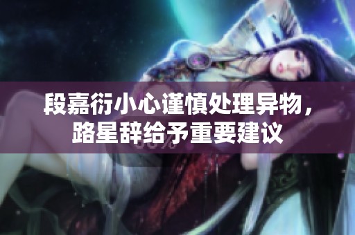 段嘉衍小心谨慎处理异物，路星辞给予重要建议
