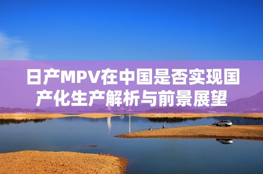 日产MPV在中国是否实现国产化生产解析与前景展望