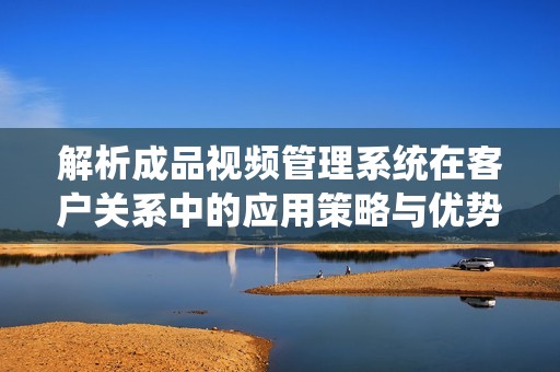 解析成品视频管理系统在客户关系中的应用策略与优势