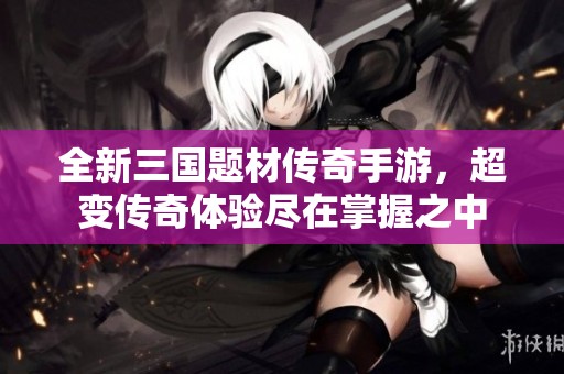 全新三国题材传奇手游，超变传奇体验尽在掌握之中