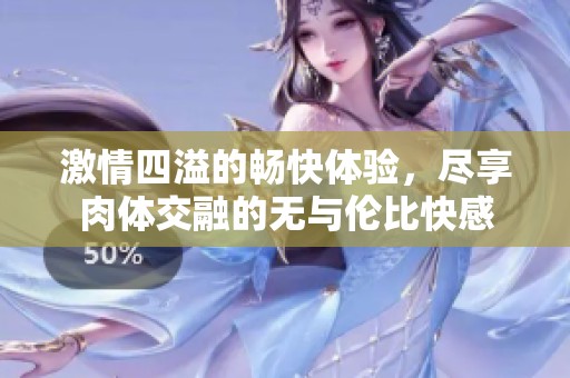 激情四溢的畅快体验，尽享肉体交融的无与伦比快感