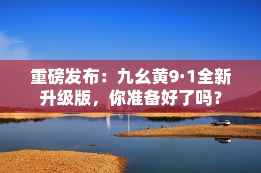 重磅发布：九幺黄9·1全新升级版，你准备好了吗？