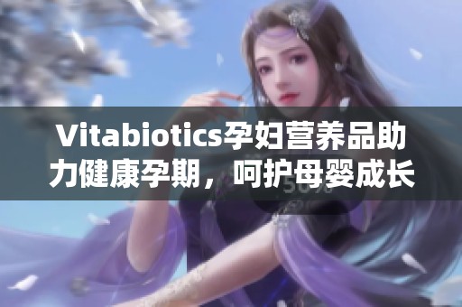 Vitabiotics孕妇营养品助力健康孕期，呵护母婴成长