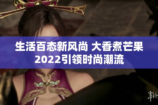 生活百态新风尚 大香煮芒果2022引领时尚潮流