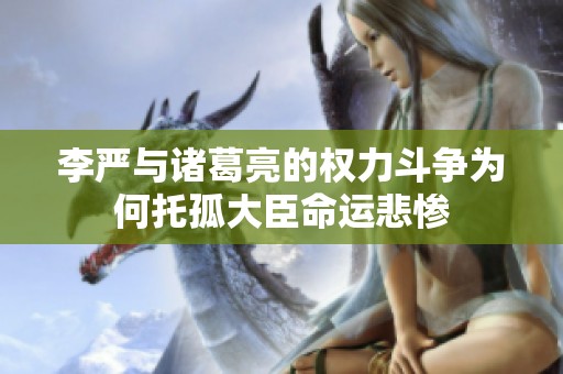 李严与诸葛亮的权力斗争为何托孤大臣命运悲惨