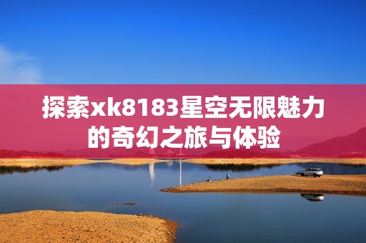 探索xk8183星空无限魅力的奇幻之旅与体验