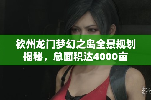 钦州龙门梦幻之岛全景规划揭秘，总面积达4000亩