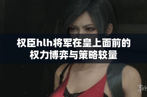 权臣hlh将军在皇上面前的权力博弈与策略较量