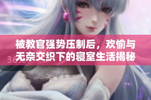 被教官强势压制后，欢愉与无奈交织下的寝室生活揭秘