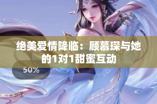 绝美爱情降临：顾慕琛与她的1对1甜蜜互动