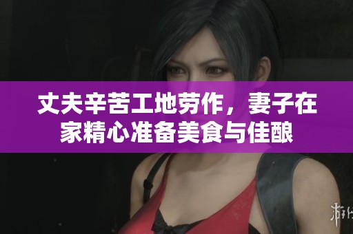 丈夫辛苦工地劳作，妻子在家精心准备美食与佳酿