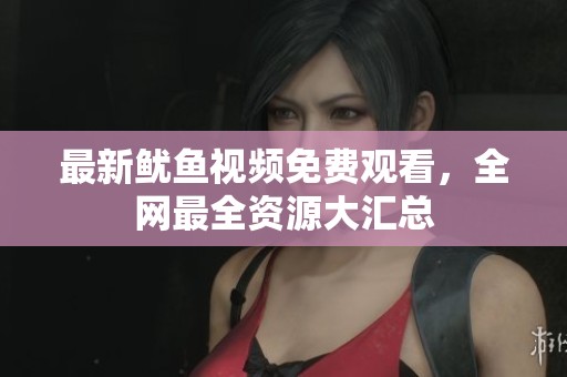 最新鱿鱼视频免费观看，全网最全资源大汇总