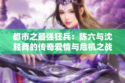都市之最强狂兵：陈六与沈轻舞的传奇爱情与危机之战