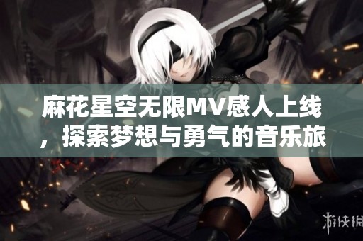 麻花星空无限MV感人上线，探索梦想与勇气的音乐旅程