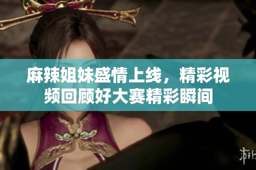 麻辣姐妹盛情上线，精彩视频回顾好大赛精彩瞬间