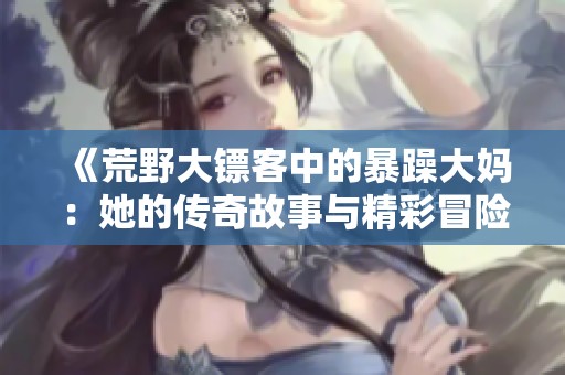 《荒野大镖客中的暴躁大妈：她的传奇故事与精彩冒险》