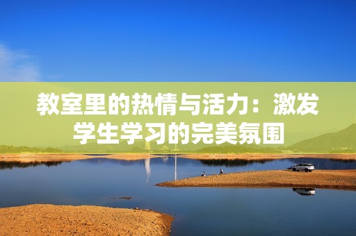 教室里的热情与活力：激发学生学习的完美氛围