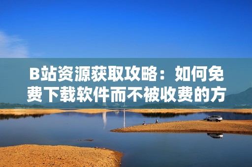 B站资源获取攻略：如何免费下载软件而不被收费的方法