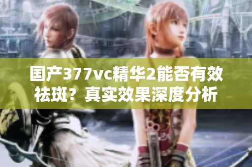 国产377vc精华2能否有效祛斑？真实效果深度分析