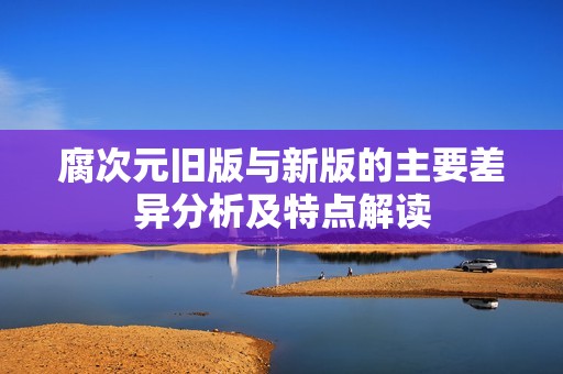 腐次元旧版与新版的主要差异分析及特点解读